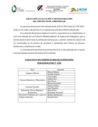REPUBLICA BOLIVARIANA DE VENEZUELA
L.N. BOLIVARIANO “ALEJANDRO FEBRES”
007914990
LAS VEGAS – RÓMULO GALLEGOS
C O J E D E S
EJECUCIÓN, EVALUACIÓN Y SISTEMATIZACIÓN
DEL PROYECTO DE APRENDIZAJE
La ejecución del proyecto será realizada desde el 07-01-2015, hasta el 13-03-2015,
fechas en las cuales cada docente en su asignatura/sección desarrollará lo planificado.
La evaluación del proyecto implica el control y seguimiento en su cumplimiento, el
cual será realizado por un Colectivo Multidisciplinario de Supervisión Pedagógica, que se
efectúa desde el inicio hasta la culminación del proyecto y amerita reunión de colectivo de
los involucrados en los proceso de enseñanza y aprendizaje para valorar sus alcances,
limitaciones y experiencias vividas.
La sistematización permitirá la reconstrucción de lo vivido, partiendo de su registro
constante dejando memoria descriptiva de lo realizado.
COLECTIVO MULTIDISPLINARIO DE SUPERVISIÓN
PEDAGÓGICO DE 3er
AÑO
Área Docente
Lengua e Idioma
Miriam Matute
Yamilet Salazar
Ciencias Naturales y Matemática
Vicki López
Sandra Siso
Zara Navas
Miriam González
Ciencias Sociales
Dennys Ochoa
Juan Noguera
Educación Física, Deporte y
Recreación
María Pinto
Jhonathan Alvarado
Desarrollo Endógeno por y para el
Trabajo Liberador
Marilyn Betancourt
Haydee Parra
 