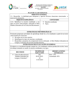 REPUBLICA BOLIVARIANA DE VENEZUELA
L.N. BOLIVARIANO “ALEJANDRO FEBRES”
007914990
LAS VEGAS – RÓMULO GALLEGOS
C O J E D E S
PLAN DE CLASE SEMANAL
OBJETIVO GENERAL
2.2.- Desarrollar la habilidad para interpretar y apreciar diversas situaciones emocionales a
través de la entonación.
OBJETIVO ESPECÍFICO CONTENIDO
2.2.6.- Identificar la oración coordinada y sus
tipos en textos seleccionados, utilizando el libro
Palabra Liberadora de la Colección Bicentenario
• Oración coordinada
• Tipos.
ESTRATEGIAS METODOLÓGICAS
El docente propiciará actividades de aprendizaje donde las y los estudiantes a partir de un texto
seleccionado por el docente:
• Da repaso de la clase anterior.
• Identifiquen los tipos de oraciones coordinadas
• Respondan a preguntas de comprensión lectora utilizando el libro Palabra Liberadora de
Lengua y Literatura de la Colección Bicentenario
ESTRATEGIAS DE EVALUACIÓN SUGERIDAS
El objetivo se considerará logrado cuando las y los estudiantes realicen producción escrita ( mesa
de trabajo) tomando en cuenta, la oración coordinada y sus tipos.
RECURSOS
TIEMPOS DE
EJECUCIÓN
OBSERVACIONES
GENERALES
• Colección Bicentenario
“Palabra Liberadora de
Lengua y Literatura”.
Del
05-03-2015.
Al
11-03-2015
Peso : 15%
Acumulado: 95%
 