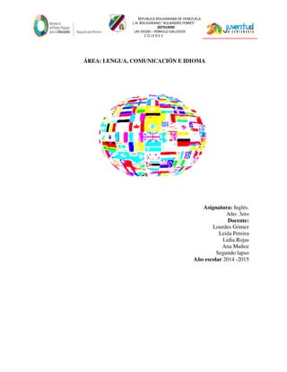 REPUBLICA BOLIVARIANA DE VENEZUELA
L.N. BOLIVARIANO “ALEJANDRO FEBRES”
007914990
LAS VEGAS – RÓMULO GALLEGOS
C O J E D E S
ÁREA: LENGUA, COMUNICACIÓN E IDIOMA
Asignatura: Inglés.
Año: 3ero
Docente:
Lourdes Gómez
Leida Pereira
Lidia Rojas
Ana Muñoz
Segundo lapso
Año escolar 2014 -2015
 