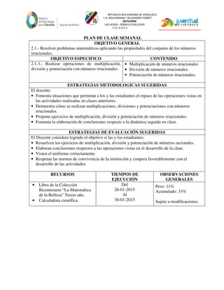 REPUBLICA BOLIVARIANA DE VENEZUELA
L.N. BOLIVARIANO “ALEJANDRO FEBRES”
007914990
LAS VEGAS – RÓMULO GALLEGOS
C O J E D E S
PLAN DE CLASE SEMANAL
OBJETIVO GENERAL
2.1.- Resolver problemas matemáticos aplicando las propiedades del conjunto de los números
irracionales.
OBJETIVO ESPECIFICO CONTENIDO
2.1.3.- Realizar operaciones de multiplicación,
división y potenciación con números irracionales.
• Multiplicación de números irracionales
• División de números irracionales.
• Potenciación de números irracionales.
ESTRATEGIAS METODOLOGICAS SUGERIDAS
El docente:
• Fomenta situaciones que permitan a los y las estudiantes el repaso de las operaciones vistas en
las actividades realizadas en clases anteriores.
• Demuestra cómo se realizan multiplicaciones, divisiones y potenciaciones con números
irracionales.
• Propone ejercicios de multiplicación, división y potenciación de números irracionales.
• Fomenta la elaboración de conclusiones respecto a la dinámica seguida en clase.
ESTRATEGIAS DE EVALUACIÓN SUGERIDAS
El Docente considera logrado el objetivo si las y los estudiantes:
• Resuelven los ejercicios de multiplicación, división y potenciación de números racionales.
• Elaboran conclusiones respectos a las operaciones vistas en el desarrollo de la clase.
• Visten el uniforme correctamente.
• Respetan las normas de convivencia de la institución y coopera favorablemente con el
desarrollo de las actividades.
RECURSOS TIEMPOS DE
EJECUCIÓN
OBSERVACIONES
GENERALES
• Libro de la Colección
Bicentenario “La Matemática
de la Belleza” Tercer año.
• Calculadora científica
Del
26-01-2015
Al
30-01-2015
Peso: 11%
Acumulado: 33%
Sujeto a modificaciones.
 