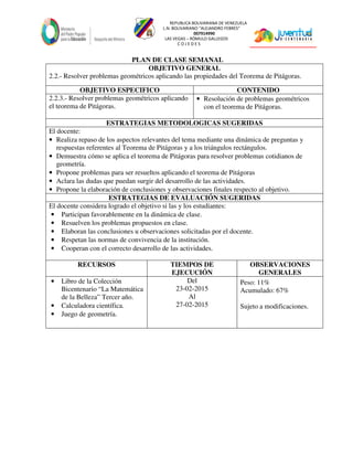 REPUBLICA BOLIVARIANA DE VENEZUELA
L.N. BOLIVARIANO “ALEJANDRO FEBRES”
007914990
LAS VEGAS – RÓMULO GALLEGOS
C O J E D E S
PLAN DE CLASE SEMANAL
OBJETIVO GENERAL
2.2.- Resolver problemas geométricos aplicando las propiedades del Teorema de Pitágoras.
OBJETIVO ESPECIFICO CONTENIDO
2.2.3.- Resolver problemas geométricos aplicando
el teorema de Pitágoras.
• Resolución de problemas geométricos
con el teorema de Pitágoras.
ESTRATEGIAS METODOLOGICAS SUGERIDAS
El docente:
• Realiza repaso de los aspectos relevantes del tema mediante una dinámica de preguntas y
respuestas referentes al Teorema de Pitágoras y a los triángulos rectángulos.
• Demuestra cómo se aplica el teorema de Pitágoras para resolver problemas cotidianos de
geometría.
• Propone problemas para ser resueltos aplicando el teorema de Pitágoras
• Aclara las dudas que puedan surgir del desarrollo de las actividades.
• Propone la elaboración de conclusiones y observaciones finales respecto al objetivo.
ESTRATEGIAS DE EVALUACIÓN SUGERIDAS
El docente considera logrado el objetivo si las y los estudiantes:
• Participan favorablemente en la dinámica de clase.
• Resuelven los problemas propuestos en clase.
• Elaboran las conclusiones u observaciones solicitadas por el docente.
• Respetan las normas de convivencia de la institución.
• Cooperan con el correcto desarrollo de las actividades.
RECURSOS TIEMPOS DE
EJECUCIÓN
OBSERVACIONES
GENERALES
• Libro de la Colección
Bicentenario “La Matemática
de la Belleza” Tercer año.
• Calculadora científica.
• Juego de geometría.
Del
23-02-2015
Al
27-02-2015
Peso: 11%
Acumulado: 67%
Sujeto a modificaciones.
 