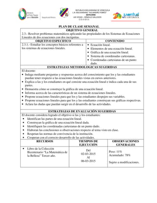 REPUBLICA BOLIVARIANA DE VENEZUELA
L.N. BOLIVARIANO “ALEJANDRO FEBRES”
007914990
LAS VEGAS – RÓMULO GALLEGOS
C O J E D E S
PLAN DE CLASE SEMANAL
OBJETIVO GENERAL
2.3.- Resolver problemas matemáticos aplicando las propiedades de los Sistemas de Ecuaciones
Lineales de dos ecuaciones con dos incógnitas.
OBJETIVO ESPECIFICO CONTENIDO
2.3.1.- Estudiar los conceptos básicos referentes a
los sistemas de ecuaciones lineales.
• Ecuación lineal.
• Elementos de una ecuación lineal.
• Gráfica de una ecuación lineal.
• Sistema de coordenadas cartesianas.
• Coordenadas cartesianas de un punto
dado.
ESTRATEGIAS METODOLOGICAS SUGERIDAS
El docente:
• Indaga mediante preguntas y respuestas acerca del conocimiento que los y las estudiantes
puedan tener respecto a las ecuaciones lineales vistas en cursos anteriores.
• Explica a las y los estudiantes en qué consiste una ecuación lineal e indica cada una de sus
partes.
• Demuestra cómo se construye la gráfica de una ecuación lineal.
• Informa acerca de las características de un sistema de ecuaciones lineales.
• Propone ecuaciones lineales para que los y las estudiantes despejen sus variables.
• Propone ecuaciones lineales para que los y las estudiantes construyan sus gráficas respectivas.
• Aclara las dudas que puedan surgir en el desarrollo de las actividades.
ESTRATEGIAS DE EVALUACIÓN SUGERIDAS
El docente considera logrado el objetivo si las y los estudiantes:
• Identifican las partes de una ecuación lineal.
• Construyan la gráfica de una ecuación lineal dada.
• Identifiquen las coordenadas cartesianas de un punto dado.
• Elaboran las conclusiones u observaciones respecto al tema visto en clase.
• Respetan las normas de convivencia de la institución.
• Cooperan con el correcto desarrollo de las actividades.
RECURSOS TIEMPOS DE
EJECUCIÓN
OBSERVACIONES
GENERALES
• Libro de la Colección
Bicentenario “La Matemática de
la Belleza” Tercer año.
Del
02-03-2015
Al
06-03-2015
Peso: 11%
Acumulado: 78%
Sujeto a modificaciones.
 