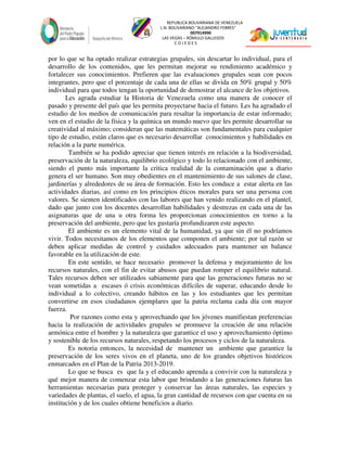 REPUBLICA BOLIVARIANA DE VENEZUELA
L.N. BOLIVARIANO “ALEJANDRO FEBRES”
007914990
LAS VEGAS – RÓMULO GALLEGOS
C O J E D E S
por lo que se ha optado realizar estrategias grupales, sin descartar lo individual, para el
desarrollo de los contenidos, que les permitan mejorar su rendimiento académico y
fortalecer sus conocimientos. Prefieren que las evaluaciones grupales sean con pocos
integrantes, pero que el porcentaje de cada una de ellas se divida en 50% grupal y 50%
individual para que todos tengan la oportunidad de demostrar el alcance de los objetivos.
Les agrada estudiar la Historia de Venezuela como una manera de conocer el
pasado y presente del país que les permita proyectarse hacia el futuro. Les ha agradado el
estudio de los medios de comunicación para resaltar la importancia de estar informado;
ven en el estudio de la física y la química un mundo nuevo que les permite desarrollar su
creatividad al máximo; consideran que las matemáticas son fundamentales para cualquier
tipo de estudio, están claros que es necesario desarrollar conocimientos y habilidades en
relación a la parte numérica.
También se ha podido apreciar que tienen interés en relación a la biodiversidad,
preservación de la naturaleza, equilibrio ecológico y todo lo relacionado con el ambiente,
siendo el punto más importante la critica realidad de la contaminación que a diario
genera el ser humano. Son muy obedientes en el mantenimiento de sus salones de clase,
jardinerías y alrededores de su área de formación. Esto les conduce a estar alerta en las
actividades diarias, así como en los principios éticos morales para ser una persona con
valores. Se sienten identificados con las labores que han venido realizando en el plantel,
dado que junto con los docentes desarrollan habilidades y destrezas en cada una de las
asignaturas que de una u otra forma les proporcionan conocimientos en torno a la
preservación del ambiente, pero que les gustaría profundizaren este aspecto.
El ambiente es un elemento vital de la humanidad, ya que sin él no podríamos
vivir. Todos necesitamos de los elementos que componen el ambiente; por tal razón se
deben aplicar medidas de control y cuidados adecuados para mantener un balance
favorable en la utilización de este.
En este sentido, se hace necesario promover la defensa y mejoramiento de los
recursos naturales, con el fin de evitar abusos que puedan romper el equilibrio natural.
Tales recursos deben ser utilizados sabiamente para que las generaciones futuras no se
vean sometidas a escases ó crisis económicas difíciles de superar, educando desde lo
individual a lo colectivo, creando hábitos en las y los estudiantes que les permitan
convertirse en esos ciudadanos ejemplares que la patria reclama cada día con mayor
fuerza.
Por razones como esta y aprovechando que los jóvenes manifiestan preferencias
hacia la realización de actividades grupales se promueve la creación de una relación
armónica entre el hombre y la naturaleza que garantice el uso y aprovechamiento óptimo
y sostenible de los recursos naturales, respetando los procesos y ciclos de la naturaleza.
Es notoria entonces, la necesidad de mantener un ambiente que garantice la
preservación de los seres vivos en el planeta, uno de los grandes objetivos históricos
enmarcados en el Plan de la Patria 2013-2019.
Lo que se busca es que la y el educando aprenda a convivir con la naturaleza y
qué mejor manera de comenzar esta labor que brindando a las generaciones futuras las
herramientas necesarias para proteger y conservar las áreas naturales, las especies y
variedades de plantas, el suelo, el agua, la gran cantidad de recursos con que cuenta en su
institución y de los cuales obtiene beneficios a diario.
 