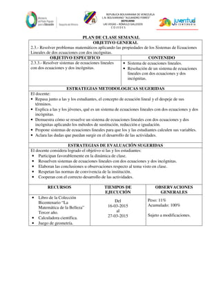 REPUBLICA BOLIVARIANA DE VENEZUELA
L.N. BOLIVARIANO “ALEJANDRO FEBRES”
007914990
LAS VEGAS – RÓMULO GALLEGOS
C O J E D E S
PLAN DE CLASE SEMANAL
OBJETIVO GENERAL
2.3.- Resolver problemas matemáticos aplicando las propiedades de los Sistemas de Ecuaciones
Lineales de dos ecuaciones con dos incógnitas.
OBJETIVO ESPECIFICO CONTENIDO
2.3.3.- Resolver sistemas de ecuaciones lineales
con dos ecuaciones y dos incógnitas.
• Sistema de ecuaciones lineales.
• Resolución de un sistema de ecuaciones
lineales con dos ecuaciones y dos
incógnitas.
ESTRATEGIAS METODOLOGICAS SUGERIDAS
El docente:
• Repasa junto a las y los estudiantes, el concepto de ecuación lineal y el despeje de sus
términos.
• Explica a las y los jóvenes, qué es un sistema de ecuaciones lineales con dos ecuaciones y dos
incógnitas.
• Demuestra cómo se resuelve un sistema de ecuaciones lineales con dos ecuaciones y dos
incógnitas aplicando los métodos de sustitución, reducción e igualación.
• Propone sistemas de ecuaciones lineales para que los y las estudiantes calculen sus variables.
• Aclara las dudas que puedan surgir en el desarrollo de las actividades.
ESTRATEGIAS DE EVALUACIÓN SUGERIDAS
El docente considera logrado el objetivo si las y los estudiantes:
• Participan favorablemente en la dinámica de clase.
• Resuelven sistemas de ecuaciones lineales con dos ecuaciones y dos incógnitas.
• Elaboran las conclusiones u observaciones respecto al tema visto en clase.
• Respetan las normas de convivencia de la institución.
• Cooperan con el correcto desarrollo de las actividades.
RECURSOS TIEMPOS DE
EJECUCIÓN
OBSERVACIONES
GENERALES
• Libro de la Colección
Bicentenario “La
Matemática de la Belleza”
Tercer año.
• Calculadora científica.
• Juego de geometría.
Del
16-03-2015
al
27-03-2015
Peso: 11%
Acumulado: 100%
Sujeto a modificaciones.
 