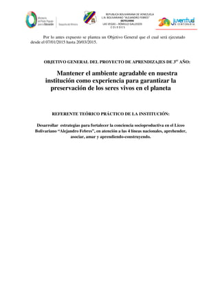 REPUBLICA BOLIVARIANA DE VENEZUELA
L.N. BOLIVARIANO “ALEJANDRO FEBRES”
007914990
LAS VEGAS – RÓMULO GALLEGOS
C O J E D E S
Por lo antes expuesto se plantea un Objetivo General que el cual será ejecutado
desde el 07/01/2015 hasta 20/03/2015.
OBJETIVO GENERAL DEL PROYECTO DE APRENDIZAJES DE 3er
AÑO:
Mantener el ambiente agradable en nuestra
institución como experiencia para garantizar la
preservación de los seres vivos en el planeta
REFERENTE TEÓRICO PRÁCTICO DE LA INSTITUCIÓN:
Desarrollar estrategias para fortalecer la conciencia socioproductiva en el Liceo
Bolivariano “Alejandro Febres”, en atención a las 4 líneas nacionales, aprehender,
asociar, amar y aprendiendo-construyendo.
 