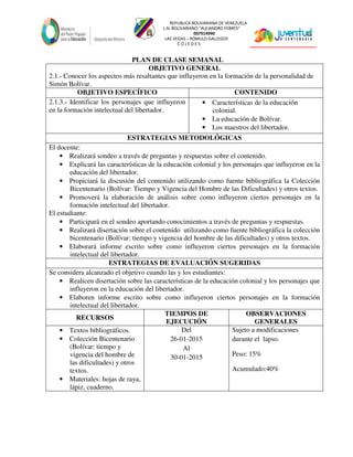 REPUBLICA BOLIVARIANA DE VENEZUELA
L.N. BOLIVARIANO “ALEJANDRO FEBRES”
007914990
LAS VEGAS – RÓMULO GALLEGOS
C O J E D E S
PLAN DE CLASE SEMANAL
OBJETIVO GENERAL
2.1.- Conocer los aspectos más resaltantes que influyeron en la formación de la personalidad de
Simón Bolívar.
OBJETIVO ESPECÍFICO CONTENIDO
2.1.3.- Identificar los personajes que influyeron
en la formación intelectual del libertador.
• Características de la educación
colonial.
• La educación de Bolívar.
• Los maestros del libertador.
ESTRATEGIAS METODOLÓGICAS
El docente:
• Realizará sondeo a través de preguntas y respuestas sobre el contenido.
• Explicará las características de la educación colonial y los personajes que influyeron en la
educación del libertador.
• Propiciará la discusión del contenido utilizando como fuente bibliográfica la Colección
Bicentenario (Bolívar: Tiempo y Vigencia del Hombre de las Dificultades) y otros textos.
• Promoverá la elaboración de análisis sobre como influyeron ciertos personajes en la
formación intelectual del libertador.
El estudiante:
• Participará en el sondeo aportando conocimientos a través de preguntas y respuestas.
• Realizará disertación sobre el contenido utilizando como fuente bibliográfica la colección
bicentenario (Bolívar: tiempo y vigencia del hombre de las dificultades) y otros textos.
• Elaborará informe escrito sobre como influyeron ciertos personajes en la formación
intelectual del libertador.
ESTRATEGIAS DE EVALUACIÓN SUGERIDAS
Se considera alcanzado el objetivo cuando las y los estudiantes:
• Realicen disertación sobre las características de la educación colonial y los personajes que
influyeron en la educación del libertador.
• Elaboren informe escrito sobre como influyeron ciertos personajes en la formación
intelectual del libertador.
RECURSOS
TIEMPOS DE
EJECUCIÓN
OBSERVACIONES
GENERALES
• Textos bibliográficos.
• Colección Bicentenario
(Bolívar: tiempo y
vigencia del hombre de
las dificultades) y otros
textos.
• Materiales: hojas de raya,
lápiz, cuaderno.
Del
26-01-2015
Al
30-01-2015
Sujeto a modificaciones
durante el lapso.
Peso: 15%
Acumulado:40%
 