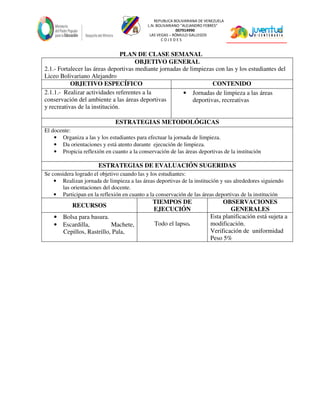 REPUBLICA BOLIVARIANA DE VENEZUELA
L.N. BOLIVARIANO “ALEJANDRO FEBRES”
007914990
LAS VEGAS – RÓMULO GALLEGOS
C O J E D E S
PLAN DE CLASE SEMANAL
OBJETIVO GENERAL
2.1.- Fortalecer las áreas deportivas mediante jornadas de limpiezas con las y los estudiantes del
Liceo Bolivariano Alejandro
OBJETIVO ESPECÍFICO CONTENIDO
2.1.1.- Realizar actividades referentes a la
conservación del ambiente a las áreas deportivas
y recreativas de la institución.
• Jornadas de limpieza a las áreas
deportivas, recreativas
ESTRATEGIAS METODOLÓGICAS
El docente:
• Organiza a las y los estudiantes para efectuar la jornada de limpieza.
• Da orientaciones y está atento durante ejecución de limpieza.
• Propicia reflexión en cuanto a la conservación de las áreas deportivas de la institución
ESTRATEGIAS DE EVALUACIÓN SUGERIDAS
Se considera logrado el objetivo cuando las y los estudiantes:
• Realizan jornada de limpieza a las áreas deportivas de la institución y sus alrededores siguiendo
las orientaciones del docente.
• Participan en la reflexión en cuanto a la conservación de las áreas deportivas de la institución
RECURSOS
TIEMPOS DE
EJECUCIÓN
OBSERVACIONES
GENERALES
• Bolsa para basura.
• Escardilla, Machete,
Cepillos, Rastrillo, Pala,
Todo el lapso.
Esta planificación está sujeta a
modificación.
Verificación de uniformidad
Peso 5%
 