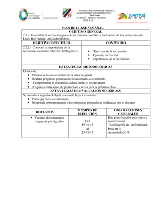 REPUBLICA BOLIVARIANA DE VENEZUELA
L.N. BOLIVARIANO “ALEJANDRO FEBRES”
007914990
LAS VEGAS – RÓMULO GALLEGOS
C O J E D E S
PLAN DE CLASE SEMANAL
OBJETIVO GENERAL
2.2.- Desarrollar la recreación para el crecimiento colectivo e individual de los estudiantes del
Liceo Bolivariano Alejandro Febres.
OBJETIVO ESPECÍFICO CONTENIDO
2.2.2.- Conocer la importancia de la
recreación mediante referente bibliográfico. • Objetivos de la recreación.
• Tipos de recreación.
• Importancia de la recreación.
ESTRATEGIAS METODOLÓGICAS
El docente:
• Promueve la socialización de la tarea asignada.
• Realiza preguntas generadoras relacionadas al contenido.
• Complementa el contenido, aclara dudas si se presentan.
• Asigna la realización de producción escrita para la próxima clase.
ESTRATEGIAS DE EVALUACIÓN SUGERIDAS
Se considera logrado el objetivo cuando la y el estudiante.
• Participa en la socialización.
• Responde coherentemente a las preguntas generadoras realizadas por el docente
RECURSOS
TIEMPOS DE
EJECUCIÓN
OBSERVACIONES
GENERALES
• Fuentes documentales
impresas y/o digitales Del
19-01-15
Al
23-01-15
Esta planificación esta sujeta a
modificación.
Verificación de uniformidad.
Peso 10 %
Acumulado20 %
 