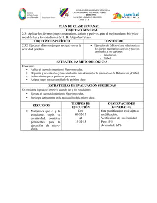 REPUBLICA BOLIVARIANA DE VENEZUELA
L.N. BOLIVARIANO “ALEJANDRO FEBRES”
007914990
LAS VEGAS – RÓMULO GALLEGOS
C O J E D E S
PLAN DE CLASE SEMANAL
OBJETIVO GENERAL
2.3.- Aplicar los diversos juegos recreativos, activos y pasivos, para el mejoramiento bio-psico-
social de las y los estudiantes del L.B. Alejandro Febres.
OBJETIVO ESPECÍFICO CONTENIDO
2.3.2 Ejecutar diversos juegos recreativos en la
actividad práctica.
• Ejecución de Micro-clase relacionada a
los juegos recreativos activos y pasivos
derivados a los deportes:
- Baloncesto.
- Fútbol
ESTRATEGIAS METODOLÓGICAS
El docente:
• Aplica el Acondicionamiento Neuromuscular.
• Organiza y orienta a las y los estudiantes para desarrollar la micro-clase de Baloncesto y Fútbol
• Aclara dudas que se pudieran presentar
• Asigna juego para desarrollarlo la próxima clase
ESTRATEGIAS DE EVALUACIÓN SUGERIDAS
Se considera logrado el objetivo cuando las y los estudiantes:
• Ejecuta el Acondicionamiento Neuromuscular.
• Participa activamente en la realización de la micro-clase.
RECURSOS
TIEMPOS DE
EJECUCIÓN
OBSERVACIONES
GENERALES
• Materiales que el y la
estudiante, según su
creatividad, considere
pertinentes para la
ejecución de micro-
clase.
Del
09-02-15
Al
13-02-15
Esta planificación está sujeta a
modificación.
Verificación de uniformidad.
Peso 15%
Acumulado 65%
 