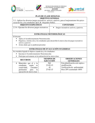 REPUBLICA BOLIVARIANA DE VENEZUELA
L.N. BOLIVARIANO “ALEJANDRO FEBRES”
007914990
LAS VEGAS – RÓMULO GALLEGOS
C O J E D E S
PLAN DE CLASE SEMANAL
OBJETIVO GENERAL
2.3.- Aplicar los diversos juegos recreativos, activos y pasivos, para el mejoramiento bio-psico-
social de las y los estudiantes del L.B. Alejandro Febres.
OBJETIVO ESPECÍFICO CONTENIDO
2.3.4.- Ejecutar los diversos juegos recreativos. • Juegos recreativos activos y pasivos.
ESTRATEGIAS METODOLÓGICAS
El docente:
• Aplica el Acondicionamiento Neuromuscular.
• Organiza y orienta a las y los estudiantes para desarrollar la micro-clase de juegos recreativos
activos y pasivos
• Aclara dudas que se pudieran presentar
ESTRATEGIAS DE EVALUACIÓN SUGERIDAS
Se considera logrado el objetivo cuando las y los estudiantes:
• Ejecutan el Acondicionamiento Neuromuscular.
• Participan activamente en la realización de las micro-clase.
RECURSOS
TIEMPOS DE
EJECUCIÓN
OBSERVACIONES
GENERALES
• Materiales que el y la
estudiante, según su
creatividad, considere
pertinentes para la
ejecución de micro-clase
Del
23-02-15
Al
27-02-15
Esta planificación está sujeta a
modificación.
Verificación de uniformidad.
Peso 20% acumulado 100%
 