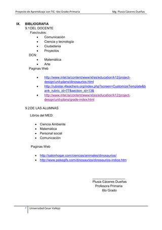 Proyecto de Aprendizaje con TIC- 6to Grado-Primaria Mg. Plusia Cáceres Dueñas
7 Universidad Cesar Vallejo
IX. BIBLIOGRAFIA
9.1DEL DOCENTE
Fascículos:
 Comunicación
 Ciencia y tecnología
 Ciudadania
 Proyectos
DCN:
 Matemática
 Arte
Paginas Web
 http://www.intel.la/content/www/xl/es/education/k12/project-
design/unit-plans/dinosaurios.html
 http://rubistar.4teachers.org/index.php?screen=CustomizeTemplate&b
ank_rubric_id=77&section_id=13&
 http://www.intel.la/content/www/xl/es/education/k12/project-
design/unit-plans/grade-index.html
9.2DE LAS ALUMNAS
Libros del MED:
 Ciencia Ambiente
 Matemática
 Personal social
 Comunicación
Paginas Web
 http://salonhogar.com/ciencias/animales/dinosaurios/
 http://www.pekegifs.com/dinosaurios/dinosaurios-indice.htm
__________________
Plusia Cáceres Dueñas
Profesora Primaria
6to Grado
 