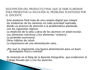 Este producto final trata de una carpeta digital que integre
las evidencias de los alumnos en cada actividad realizada,
dando un proceso de atención a la problemática planteada
con los siguientes tópicos:
La medición de la talla y peso de los alumnos en edad escolar.
Los alimentos nutritivos y los alimentos “chatarra”.
La pirámide nutricional.
Otros hábitos de salud.
La importancia de una alimentación sana.
¿Por qué es importante una buena alimentación para un buen
desempeño físico y mental?
Se incluirán en el blog de la docente fotografías que evidencien el
trabajo llevado por y con los alumnos.
 