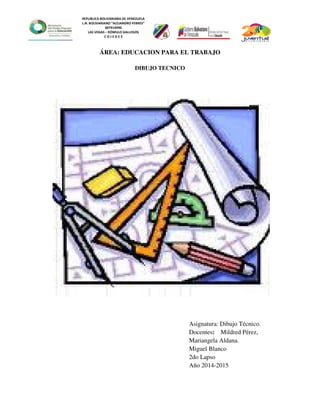 REPUBLICA BOLIVARIANA DE VENEZUELA
L.N. BOLIVARIANO “ALEJANDRO FEBRES”
007914990
LAS VEGAS – RÓMULO GALLEGOS
C O J E D E S
ÁREA: EDUCACION PARA EL TRABAJO
DIBUJO TECNICO
Asignatura: Dibujo Técnico.
Docentes: Mildred Pérez,
Mariangela Aldana.
Miguel Blanco
2do Lapso
Año 2014-2015
 