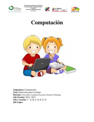 REPUBLICA BOLIVARIANA DE VENEZUELA
L.N. BOLIVARIANO “ALEJANDRO FEBRES”
007914990
LAS VEGAS – RÓMULO GALLEGOS
C O J E D E S
Computación
Asignatura: Computación.
Área: Educación para el trabajo.
Docente: Cristy Ruiz, Candimir Escorcha, Emerlyn Villalonga
Año Escolar: 2014- 2015
Año y sección: 1° A, B, C, D, E, F, G
2do Lapso
 