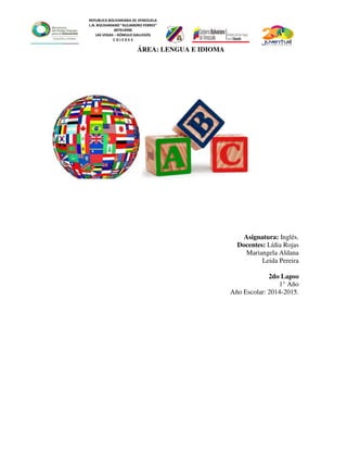 REPUBLICA BOLIVARIANA DE VENEZUELA
L.N. BOLIVARIANO “ALEJANDRO FEBRES”
007914990
LAS VEGAS – RÓMULO GALLEGOS
C O J E D E S
Asignatura: Inglés.
Docentes: Lídia Rojas
Mariangela Aldana
Leida Pereira
2do Lapso
1° Año
Año Escolar: 2014-2015.
ÁREA: LENGUA E IDIOMA
 