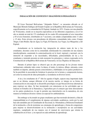 REPUBLICA BOLIVARIANA DE VENEZUELA
L.N. BOLIVARIANO “ALEJANDRO FEBRES”
007914990
LAS VEGAS – RÓMULO GALLEGOS
C O J E D E S
INDAGACIÓN DE CONTEXTO Y DIAGNÓSTICO PEDAGÓGICO
El Liceo Nacional Bolivariano “Alejandro Febres”, se encuentra ubicado en el
Municipio Rómulo Gallegos del Estado Cojedes en la República Bolivariana de Venezuela,
específicamente en la comunidad de El Espinal, fundado en 1971. Cuenta con una plantilla
de 78 docentes, siendo en su mayoría especialistas en las diferentes asignaturas y en el 1er
año se atiende un total de 171 estudiantes de los cuales 88 corresponden al sexo masculino
y 83 al sexo femenino, distribuidos en 7 secciones, con edades comprendidas entre 11 años
y 15 años. Estos jóvenes son procedentes de diferentes comunidades tales como: Campo
Alegre, Caño Hondo, Ojo de Agua, La Vigía, El Charcote, Las Vegas, Las Margaritas y del
Espinal.
Actualmente en la institución hay integración de saberes tanto de las y los
estudiantes, docentes como de la comunidad, entrelazando los contenidos de una manera
interdisciplinaria, asumiendo la contextualización en lo local, regional y nacional, con la
intención de responder a las necesidades, dificultades, potencialidades de las y los
estudiantes y teniendo presente en todo momento los principios y valores expresados en la
Constitución de la República Bolivariana de Venezuela y la Ley Orgánica de Educación.
Durante el primer lapso se observó que un alto porcentaje de los jóvenes tienen
inclinaciones culturales tales como: la danza, el teatro, la música, dibujo, artesanía, como
también en deporte, además poseen conocimientos y habilidades en los patios productivos.
Se ha percibido la necesidad de fortalecer la practicar de la lectura y comprensión lectora,
así como la extracción de ideas principales y secundarias en diversos textos.
A las y los estudiantes de 1er
Año les agrada el Inglés, aspecto muy importante dado
que es un idioma, aunque diferente al de nuestra nación, se integra en su forma de
comunicación en esta etapa de su desarrollo psicológico en que buscan diversas alternativas
para expresar sus ideas. Se han incorporado con entusiasmo en las actividades que se
realizan en Estudios de la Naturaleza y Agricultura por el contacto que tiene directamente
en los patios productivos, lo que le permite una interrelación con la naturaleza, de esta
manera se fortalecen diversos valores en especial los ambientalistas.
Sin embargo se ha notado un grupo estudiantes que han mostrado desinterés y falta de
responsabilidad en el cumplimiento de algunas actividades académicas, razón por la cual
han sido atendidos por el Coordinador de Seccional, la Orientadora y Defensora Estudiantil
de la institución, a fin de reorientar sus estrategias de aprendizajes y forma de comportarse
para mejorar su desenvolvimiento en la institución e incorporarse en sus actividades
regulares, cumpliendo de esa manera con el manual de convivencia que orienta la
cohabitación en el liceo y en especial en cada ambiente de aprendizaje.
 
