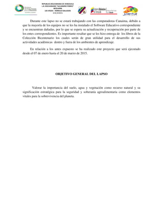 REPUBLICA BOLIVARIANA DE VENEZUELA
L.N. BOLIVARIANO “ALEJANDRO FEBRES”
007914990
LAS VEGAS – RÓMULO GALLEGOS
C O J E D E S
Durante este lapso no se estará trabajando con las computadoras Canaima, debido a
que la mayoría de los equipos no se les ha instalado el Software Educativo correspondiente
y se encuentran dañadas, por lo que se espera su actualización y recuperación por parte de
los entes correspondientes. Es importante resaltar que se les hizo entrega de los libros de la
Colección Bicentenario los cuales serán de gran utilidad para el desarrollo de sus
actividades académicas dentro y fuera de los ambientes de aprendizaje.
En relación a los antes expuesto se ha realizado este proyecto que será ejecutado
desde el 07 de enero hasta el 20 de marzo de 2015.
OBJETIVO GENERAL DEL LAPSO
Valorar la importancia del suelo, agua y vegetación como recurso natural y su
significación estratégica para la seguridad y soberanía agroalimentaria como elementos
vitales para la sobrevivencia del planeta.
 