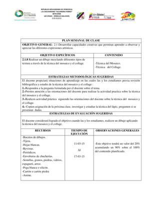 REPUBLICA BOLIVARIANA DE VENEZUELA
L.N. BOLIVARIANO “ALEJANDRO FEBRES”
007914990
LAS VEGAS – RÓMULO GALLEGOS
C O J E D E S
PLAN SEMANAL DE CLASE
OBJETIVO GENERAL: 2.1 Desarrollar capacidades creativas que permitan aprender a observar y
apreciar las diferentes expresiones artísticas.
OBJETIVO ESPECÌFICOS CONTENIDO
2.1.8 Realizar un dibujo mezclando diferentes tipos de
textura a través de la técnica del mosaico y el collage. -Técnica del Mosaico.
-Técnica del Collage.
ESTRATEGIAS METODOLÓGICAS SUGERIDAS
El docente propiciará situaciones de aprendizaje en las cuales las y los estudiantes previa revisión
bibliográfica y estudio de la técnica del mosaico y el collage :
1.-Responden a la pregunta formulada por el docente sobre el tema.
2.-Presten atención a las orientaciones del docente para realizar la actividad practica sobre la técnica
del mosaico y el collage.
3.-Realicen actividad práctica siguiendo las orientaciones del docente sobre la técnica del mosaico y
el collage.
4.- Copien asignación de la próxima clase, investigar y estudiar la técnica del lápiz, pregunten si se
presentan dudas.
ESTRATEGIAS DE EVALUACIÓN SUGERIDAS
El docente considerará logrado el objetivo cuando las y los estudiantes, realicen un dibujo aplicando
la técnica del mosaico y el collage.
RECURSOS TIEMPO DE
EJECUCIÓN
OBSERVACIONES GENERALES
-Bocetos de dibujos.
-Tijera.
-Hojas blancas.
-Revistas.
-Periódicos.
-Envolturas de chucherías.
-Semillas, granos, piedras, vidrios,
espagueti, arroz.
-Pega blanca o silicón.
-Cartón o cartón piedra
-Anime.
11-03-15
Al
17-03-15
-Este objetivo tendrá un valor del 20%
acumulando un 90% sobre el 100%
del contenido planificado.
 