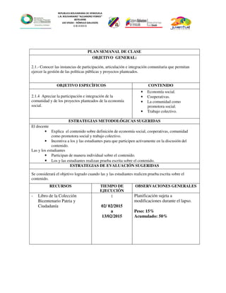 REPUBLICA BOLIVARIANA DE VENEZUELA
L.N. BOLIVARIANO “ALEJANDRO FEBRES”
007914990
LAS VEGAS – RÓMULO GALLEGOS
C O J E D E S
PLAN SEMANAL DE CLASE
OBJETIVO GENERAL:
2.1.- Conocer las instancias de participación, articulación e integración comunitaria que permitan
ejercer la gestión de las políticas públicas y proyectos planteados.
OBJETIVO ESPECÌFICOS CONTENIDO
2.1.4 Apreciar la participación e integración de la
comunidad y de los proyectos planteados de la economía
social.
• Economía social.
• Cooperativas.
• La comunidad como
promotora social.
• Trabajo colectivo.
ESTRATEGIAS METODOLÓGICAS SUGERIDAS
El docente
• Explica el contenido sobre definición de economía social, cooperativas, comunidad
como promotora social y trabajo colectivo.
• Incentiva a los y las estudiantes para que participen activamente en la discusión del
contenido.
Las y los estudiantes
• Participan de manera individual sobre el contenido.
• Los y las estudiantes realizan prueba escrita sobre el contenido.
ESTRATEGIAS DE EVALUACIÓN SUGERIDAS
Se considerará el objetivo logrado cuando las y las estudiantes realicen prueba escrita sobre el
contenido.
RECURSOS TIEMPO DE
EJECUCIÓN
OBSERVACIONES GENERALES
- Libro de la Colección
Bicentenario Patria y
Ciudadanía
:
02/ 02/2015
a
13/02/2015
Planificación sujeta a
modificaciones durante el lapso.
Peso: 15%
Acumulado: 50%
 