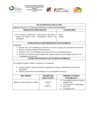 REPUBLICA BOLIVARIANA DE VENEZUELA
L.N. BOLIVARIANO “ALEJANDRO FEBRES”
007914990
LAS VEGAS – RÓMULO GALLEGOS
C O J E D E S
PLAN SEMANAL DE CLASE
Objetivo General: 2.2. Ejecutar las técnicas y tácticas del kickingbol
OBJETIVO ESPECÌFICOS CONTENIDO
2.2.4.- Evaluar la aplicación a nivel práctico del pateo y
picheo de balones como fundamentos básicos del
kickingbol
Pateo
Picheo
ESTRATEGIAS METODOLÓGICAS SUGERIDAS
El docente:
• Orienta a las y los estudiantes en relación a las normas a seguir para presentar la evaluación.
• Realiza Acondicionamiento Neuromuscular
• Organiza a las y los estudiantes para la ejecución de la evaluación práctica
• Incentiva en relación a la participación de un juego amistoso de kickingbol entre las y los
estudiantes de la sección
ESTRATEGIAS DE EVALUACIÓN SUGERIDAS
Se considera logrado el objetivo cuando la y el estudiante.
• Ejecuta el pateo y picheo de balones siguiendo las normas y fundamentos técnicos del
kickingbol
• Realiza juego amistoso de kickingbol con sus compañeros de clases
RECURSOS TIEMPO DE
EJECUCIÓN
OBSERVACIONES
GENERALES
Balones, cancha deportivas, silbato 16-02-15
al
20-02-15
• Esta planificación está sujeta a
modificación.
• Verificación de uniformidad
• Peso 10%
• acumulado 55%
 