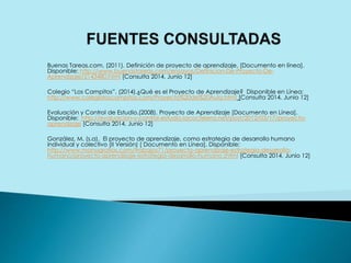 Buenas Tareas.com. (2011). Definición de proyecto de aprendizaje. [Documento en línea].
Disponible: http://www.buenastareas.com/ensayos/Definicion-De-Proyecto-De-
Aprendizaje/2143480.html [Consulta 2014, Junio 12]
Colegio “Los Campitos”. (2014).¿Qué es el Proyecto de Aprendizaje? Disponible en Línea:
http://www.colegioloscampitos.com/Proyecto%20de%20Aula.html [Consulta 2014, Junio 12]
Evaluación y Control de Estudio.(2008). Proyecto de Aprendizaje [Documento en Línea].
Disponible: http://evaluacion-y-control-estudio.lacoctelera.net/post/2012/03/17/proyecto-
aprendizaje [Consulta 2014, Junio 12]
González, M. (s.a). El proyecto de aprendizaje, como estrategia de desarrollo humano
individual y colectivo (II Versión) [ Documento en Línea]. Disponible:
http://www.monografias.com/trabajos71/proyecto-aprendizaje-estrategia-desarrollo-
humano/proyecto-aprendizaje-estrategia-desarrollo-humano.shtml [Consulta 2014, Junio 12]
 