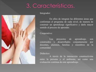 Integrador:
En ellos de integran las diferentes áreas que
conforman el programa de cada nivel, de manera de
construir un aprendizaje significativo y darle mayor
sentido al proceso de aprender.
Cooperativo:
Los proyectos de aprendizaje. son
construidos y desarrollados conjuntamente por
docentes, alumnos, familias y miembros de la
comunidad.
Didáctico:
A través de la interacción constructivista
entre la persona y el ambiente, así como una
evaluación continua de este aprendizaje.
 