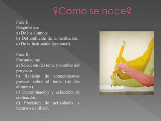 Fase I:
Diagnóstico:
a) De los alumno.
b) Del ambiente de la Institución.
c) De la Institución (opcional).
Fase II:
Formulación:
a) Selección del tema y nombre del
proyecto.
b) Revisión de conocimientos
previos sobre el tema (de los
alumnos).
c) Determinación y selección de
contenidos.
d) Precisión de actividades y
recursos a utilizar.
 