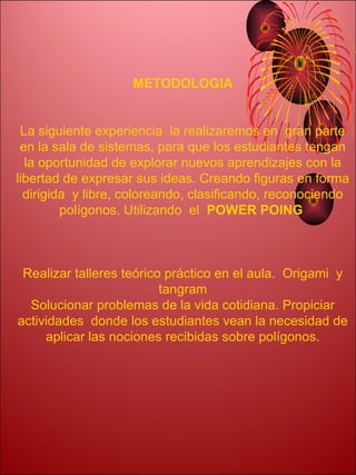 METODOLOGIA


 La siguiente experiencia la realizaremos en gran parte
 en la sala de sistemas, para que los estudiantes tengan
  la oportunidad de explorar nuevos aprendizajes con la
libertad de expresar sus ideas. Creando figuras en forma
  dirigida y libre, coloreando, clasificando, reconociendo
         polígonos. Utilizando el POWER POING



 Realizar talleres teórico práctico en el aula. Origami y
                          tangram
  Solucionar problemas de la vida cotidiana. Propiciar
actividades donde los estudiantes vean la necesidad de
     aplicar las nociones recibidas sobre polígonos.
 
