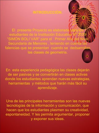 INTRODUCCIÓN.



    El presente Proyecto es elaborada para los
   estudiantes de la Institución Educativa Nº 2029
 “SIMÓN BOLI´VAR” para el Primer Año del Nivel
  Secundaria de Menores , teniendo en cuenta las
falencias que se presentan cuando se dedsarrollan
              las clases de geometría.



En esta experiencia pedagógica las clases dejarán
 de ser pasivas y se convertirán en clases activas
donde los estudiantes aprendan nuevas estrategias,
  herramientas y métodos que harán más fácil su
                   aprendizaje.


Una de las principales herramientas son las nuevas
tecnologías de la información y comunicación, que
hacen que los estudiantes plasmen su creatividad,
espontaneidad. Y les permita argumentar, proponer
               y exponer sus ideas.
 