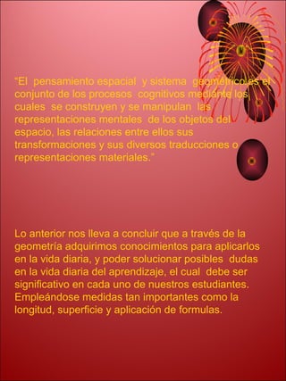“El pensamiento espacial y sistema geométrico es el
conjunto de los procesos cognitivos mediante los
cuales se construyen y se manipulan las
representaciones mentales de los objetos del
espacio, las relaciones entre ellos sus
transformaciones y sus diversos traducciones o
representaciones materiales.”




Lo anterior nos lleva a concluir que a través de la
geometría adquirimos conocimientos para aplicarlos
en la vida diaria, y poder solucionar posibles dudas
en la vida diaria del aprendizaje, el cual debe ser
significativo en cada uno de nuestros estudiantes.
Empleándose medidas tan importantes como la
longitud, superficie y aplicación de formulas.
 