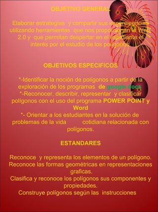 OBJETIVO GENERAL

 Elaborar estrategias y compartir sus expereieencias
utilizando herramientas que nos proporcionan la Web.
     2.0 y que permitan despertar en el estudiante el
          interés por el estudio de los polígonos.


             OBJETIVOS ESPECIFICOS

   *-Identificar la noción de polígonos a partir de la
   exploración de los programas de google docs
    *-Reconocer, describir, representar y clasificar
 polígonos con el uso del programa POWER POINT y
                           Word
     *- Orientar a los estudiantes en la solución de
 problemas de la vida         cotidiana relacionada con
                        polígonos.

                    ESTANDARES

Reconoce y representa los elementos de un polígono.
Reconoce las formas geométricas en representaciones
                        graficas.
Clasifica y reconoce los polígonos sus componentes y
                     propiedades.
   Construye polígonos según las instrucciones
 