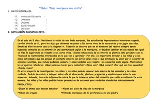 Título: “Una mariposa me visito”
1. DATOS GENERALES:
1.1. Institución Educativa :
1.2. Directora :
1.3. Docente :
1.4. Edad y Sección :
1.5. Duración :
2. SITUACIÓN SIGNIFICATIVA:
En el aula de 5 años. Recibimos la visita de una linda mariposa, los estudiantes impresionados intentaron cogerlo,
corrían detrás de él, pero les dije que debemos respetar a los seres vivos de la naturaleza y no jugar con ellos.
Entonces ellos hicieron caso y la dejaron ir. También se observa que en el momento del recreo siempre están
buscando animales de su entorno en una oportunidad cogían a la mariquita, lo dejaban caminar en sus manos tan igual
se hizo la sugerencia de respeto a los seres vivos. Siendo situaciones de su interés se plantea este proyecto con la
finalidad de mantenerlos interesados en lo que van a aprender. Por ello, es importante brindar a las niñas y a los
niños actividades que los pongan en contacto directo con estos seres vivos y que estimulen su amor por él a partir de
acciones sencillas, que incluso podemos cuidarlo y observándolas con respeto, sin causarles daño alguno. Planteamos
las preguntas retadoras: ¿Qué podemos hacer para cuidarlos? ¿Cómo son? ¿Qué comen? ¿Por qué son tan pequeños?
¿Dónde viven?
En este proyecto de investigación, las niñas y los niños podrán conocer más acerca de los animales y de cómo
cuidarla. Podrán descubrir e indagar sobre ella al observarla, plantear preguntas y explicaciones sobre lo que
observan. Además, buscarán información sobre lo que le interesa saber del animalito que están estudiando De esta
manera, las niñas y los niños podrán hacer propuestas de acciones para cuidarlos atenderlos adecuadamente.
PRODUCTOS:
*Eligen al animal que desean estudiar *Album del ciclo de vida de la mariposa
*Album de origami *Pintando mariposas de mi preferencia en una piedra
 
