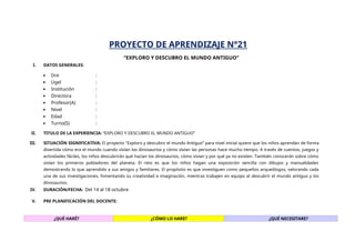 PROYECTO DE APRENDIZAJE N°21
“EXPLORO Y DESCUBRO EL MUNDO ANTIGUO”
I. DATOS GENERALES:
 Dre :
 Ugel :
 Institución :
 Directora :
 Profesor(A) :
 Nivel :
 Edad :
 Turno(S) :
II. TITULO DE LA EXPERIENCIA: “EXPLORO Y DESCUBRO EL MUNDO ANTIGUO”
III. SITUACIÓN SIGNIFICATIVA: El proyecto "Exploro y descubro el mundo Antiguo” para nivel inicial quiere que los niños aprendan de forma
divertida cómo era el mundo cuando vivían los dinosaurios y cómo vivían las personas hace mucho tiempo. A través de cuentos, juegos y
actividades fáciles, los niños descubrirán qué hacían los dinosaurios, cómo vivían y por qué ya no existen. También conocerán sobre cómo
vivían los primeros pobladores del planeta. El reto es que los niños hagan una exposición sencilla con dibujos y manualidades
demostrando lo que aprendido a sus amigos y familiares. El propósito es que investiguen como pequeños arqueólogos, valorando cada
una de sus investigaciones, fomentando su creatividad e imaginación, mientras trabajen en equipo al descubrir el mundo antiguo y los
dinosaurios.
IV. DURACIÓN/FECHA: Del 14 al 18 octubre
V. PRE PLANIFICACIÓN DEL DOCENTE:
¿QUÉ HARÉ? ¿CÓMO LO HARE? ¿QUÉ NECESITARE?
 