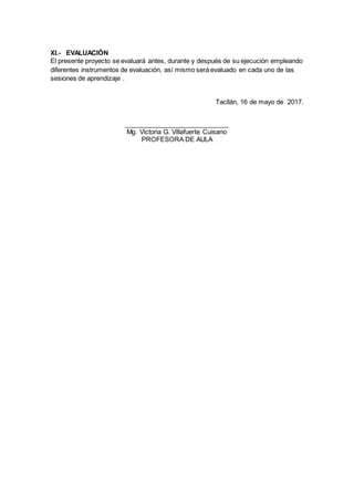XI.- EVALUACIÓN
El presente proyecto se evaluará antes, durante y después de su ejecución empleando
diferentes instrumentos de evaluación, así mismo será evaluado en cada uno de las
sesiones de aprendizaje .
Tacllán, 16 de mayo de 2017.
_____________________________
Mg. Victoria G. Villafuerte Cuisano
PROFESORA DE AULA
 