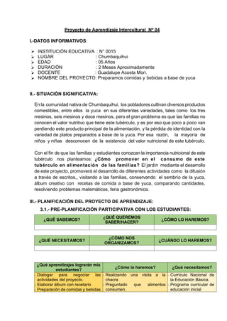 Proyecto de Aprendizaje Intercultural Nº 04
I.-DATOS INFORMATIVOS:
➢ INSTITUCIÓN EDUCATIVA : N° 0015
➢ LUGAR : Chumbaquihui
➢ EDAD : 05 Años
➢ DURACIÓN : 2 Meses Aproximadamente
➢ DOCENTE : Guadalupe Acosta Mori.
➢ NOMBRE DEL PROYECTO: Preparamos comidas y bebidas a base de yuca
II.- SITUACIÓN SIGNIFICATIVA:
En la comunidad nativa de Chumbaquihui, los pobladores cultivan diversos productos
comestibles, entre ellos la yuca en sus diferentes variedades, tales como los tres
mesinos, seis mesinos y doce mesinos, pero el gran problema es que las familias no
conocen el valor nutritivo que tiene este tubérculo, y es por eso que poco a poco van
perdiendo este producto principal de la alimentación, y la pérdida de identidad con la
variedad de platos preparados a base de la yuca. Por esa razón, la mayoría de
niños y niñas desconocen de la existencia del valor nutricional de este tubérculo.
Con el fin de que las familias y estudiantes conozcan la importancia nutricional de este
tubérculo nos planteamos: ¿Cómo promover en el consumo de este
tubérculo en alimentación de las familias? El jardín mediante el desarrollo
de este proyecto, promoverá el desarrollo de diferentes actividades como la difusión
a través de escritos,, visitando a las familias, conservando el sembrío de la yuca,
álbum creativo con recetas de comida a base de yuca, comparando cantidades,
resolviendo problemas matemáticos, feria gastronómica.
III.- PLANIFICACIÓN DEL PROYECTO DE APRENDIZAJE:
3.1.- PRE-PLANIFICACIÓN PARTICIPATIVA CON LOS ESTUDIANTES:
¿QUÉ SABEMOS?
¿QUÉ QUEREMOS
SABER/HACER?
¿CÓMO LO HAREMOS?
¿QUÉ NECESITAMOS?
¿CÓMO NOS
ORGANIZAMOS?
¿CUÁNDO LO HAREMOS?
¿Qué aprendizajes lograrán mis
estudiantes?
¿Cómo lo haremos? ¿Qué necesitamos?
- Dialogar para negociar las
actividades del proyecto.
- Elaborar álbum con recetario
- Preparación de comidas y bebidas
- Realizando una visita a la
chacra
- Preguntado que alimentos
consumen.
- Currículo Nacional de
la Educación Básica.
- Programa curricular de
educación inicial
 