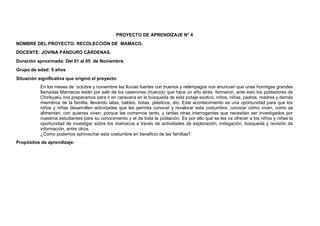 PROYECTO DE APRENDIZAJE N° 4
NOMBRE DEL PROYECTO: RECOLECCIÓN DE MAMACO.
DOCENTE: JOVINA PANDURO CÀRDENAS.
Duración aproximada: Del 01 al 05 de Noviembre.
Grupo de edad: 5 años
Situación significativa que originó el proyecto:
En los meses de octubre y noviembre las lluvias fuertes con truenos y relámpagos nos anuncian que unas hormigas grandes
llamadas Mamacos están por salir de los caserones (huecos) que hace un año atrás formaron, ante esto los pobladores de
Chirikyaku nos preparamos para ir en caravana en la búsqueda de esta potaje exótico, niños, niñas, padres, madres y demás
miembros de la familia, llevando latas, baldes, botas, plásticos, etc. Este acontecimiento es una oportunidad para que los
niños y niñas desarrollen actividades que les permita conocer y revalorar esta costumbre, conocer cómo viven, como se
alimentan, con quienes viven, porque las comemos tanto, y tantas otras interrogantes que necesitan ser investigados por
nuestros estudiantes para su conocimiento y el de toda la población. Es por ello que se les va ofrecer a los niños y niñas la
oportunidad de investigar sobre los mamacos a través de actividades de exploración, indagación, búsqueda y revisión de
información, entre otros.
¿Cómo podemos aprovechar esta costumbre en beneficio de las familias?
Propósitos de aprendizaje:
 