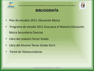 PROYECTO DE APRENDIZAJE PARA PLANEACIÓN DIDÁCTICA UTILIZANDO LOS MATERIALES IMPRESOS Y TECNOLÓGICOS



                                       BIBLIOGRAFÍA

• Plan de estudios 2011. Educación Básica

• Programa de estudio 2011 Guía para el Maestro Educación
  Básica Secundaria Ciencias

• Libro del maestro Tercer Grado.

• Libro del Alumno Tercer Grado Vol.II.

• Portal de Telesecundarias



                                    AUTORA: GRACIELA BOBADILLA CARREÓN.
 