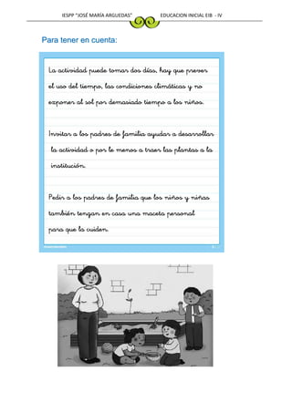 IESPP “JOSÉ MARÍA ARGUEDAS” EDUCACION INICIAL EIB - IV
Para tener en cuenta:
La actividad puede tomar dos días, hay que prever
el uso del tiempo, las condiciones climáticas y no
exponer al sol por demasiado tiempo a los niños.
Invitar a los padres de familia ayudar a desarrollar
la actividad o por le menos a traer las plantas a la
institución.
Pedir a los padres de familia que los niños y niñas
también tengan en casa una maceta personal
para que la cuiden.
 