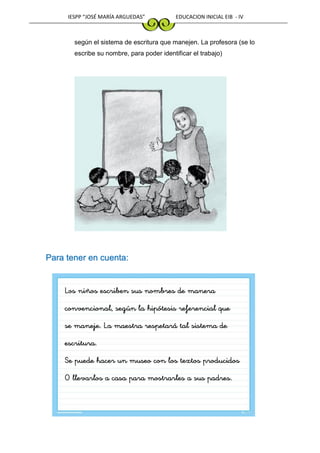 IESPP “JOSÉ MARÍA ARGUEDAS” EDUCACION INICIAL EIB - IV
según el sistema de escritura que manejen. La profesora (se lo
escribe su nombre, para poder identificar el trabajo)
Para tener en cuenta:
Los niños escriben sus nombres de manera
convencional, según la hipótesis referencial que
se maneje. La maestra respetará tal sistema de
escritura.
Se puede hacer un museo con los textos producidos
O llevarlos a casa para mostrarles a sus padres.
 