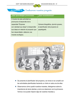 IESPP “JOSÉ MARÍA ARGUEDAS” EDUCACION INICIAL EIB - IV
ACTIVIDAD 5. Evaluamos nuestro proyecto.
¿Qué aprendizajes promoverán ¿Qué necesitaremos?
A través de esta actividad se
promueve el desarrollo de la
capacidad "Expresa
con claridad sus ideas" al desarrollar
sus ideas en relación al proyecto que
han desarrollado: elaborar una
maceta ecológica.
Cámara fotográfica, plumón grueso,
el planificador del proyecto en
papelógrafo.
Se presenta el planificador del proyecto y se revisa si se cumplió con
las actividades planificadas haciendo un chek en cada una de ellas.
Observamos cómo quedó nuestras macetas, dialogamos sobre la
importancia de tener plantas y como se relacionan con la primavera.
Vemos si se puede mejorar algo de nuestras macetas y
 