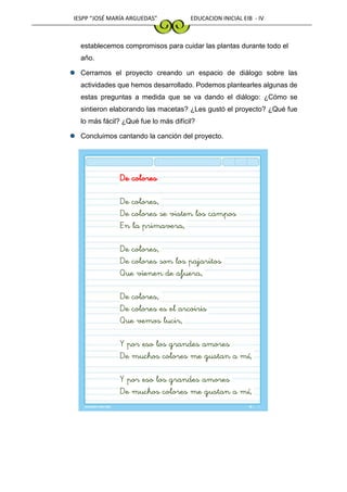 IESPP “JOSÉ MARÍA ARGUEDAS” EDUCACION INICIAL EIB - IV
establecemos compromisos para cuidar las plantas durante todo el
año.
Cerramos el proyecto creando un espacio de diálogo sobre las
actividades que hemos desarrollado. Podemos plantearles algunas de
estas preguntas a medida que se va dando el diálogo: ¿Cómo se
sintieron elaborando las macetas? ¿Les gustó el proyecto? ¿Qué fue
lo más fácil? ¿Qué fue lo más difícil?
Concluimos cantando la canción del proyecto.
De colores
De colores,
De colores se visten los campos
En la primavera,
De colores,
De colores son los pajaritos
Que vienen de afuera,
De colores,
De colores es el arcoiris
Que vemos lucir,
Y por eso los grandes amores
De muchos colores me gustan a mí,
Y por eso los grandes amores
De muchos colores me gustan a mí,
 