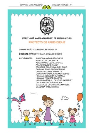 IESPP “JOSÉ MARÍA ARGUEDAS” EDUCACION INICIAL EIB - IV
IESPP “JOSÉ MARÍA ARGUEDAS” DE ANDAHUAYLAS
CURSO: PRÁCTICA PREPROFESIONAL IV
DOCENTE: MARGOTH DIANA GUIZADO OSCCO
ESTUDIANTES: ALARCON AYBAR GENOVEVA
ALLCCA OSCCO JUDITH
ALTAMIRANO LEGUIA CORALI
APARCO QUISPE YANET
ATAUCUSI SOLANO ALISON DALIA
CHIPANA RIVAS EDITH IDEMINA
CUEVAS VILCHEZ SAMANTA
DAMIANO CUADROS YEIMER JESUS
HUAMAN MENDOZA RUTH MILA
HUAMAN TRINIDAD GLADYS
HUILLCA AROHUILLCA JOSELIN MARIET
GUTIERREZ GUIZADO DORA
MAUCAYLLE CCORIMANYA MARIBEL
MENDOZA YAÑE MIRTHA
 