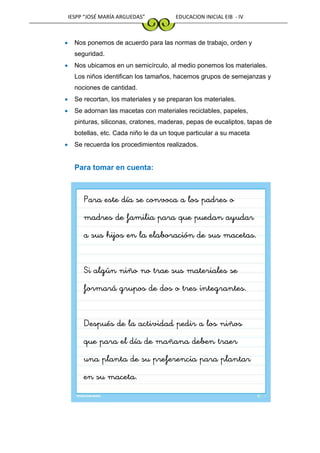 IESPP “JOSÉ MARÍA ARGUEDAS” EDUCACION INICIAL EIB - IV
 Nos ponemos de acuerdo para las normas de trabajo, orden y
seguridad.
 Nos ubicamos en un semicírculo, al medio ponemos los materiales.
Los niños identifican los tamaños, hacemos grupos de semejanzas y
nociones de cantidad.
 Se recortan, los materiales y se preparan los materiales.
 Se adornan las macetas con materiales reciclables, papeles,
pinturas, siliconas, cratones, maderas, pepas de eucaliptos, tapas de
botellas, etc. Cada niño le da un toque particular a su maceta
 Se recuerda los procedimientos realizados.
Para tomar en cuenta:
Para este día se convoca a los padres o
madres de familia para que puedan ayudar
a sus hijos en la elaboración de sus macetas.
Si algún niño no trae sus materiales se
formará grupos de dos o tres integrantes.
Después de la actividad pedir a los niños
que para el día de mañana deben traer
una planta de su preferencia para plantar
en su maceta.
 