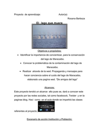 Proyecto de aprendizaje: Autor(a):
Rosana Barboza
El lago que muere
Objetivos o propósitos:
• Identificar la importancia de concientizar, para la conservación
del lago de Maracaibo.
• Conocer la problemática de la contaminación del lago de
Maracaibo.
• Realizar através de la wed. Propaganda y mensajes para
hacer conciencia sobre el cuido del lago de Maracaibo,
elaborado una pagina wed. “De amigos del lago”
Alcances:
Este proyecto tendrá un alcance alto pues se, dará a conocer este
proyecto por las redes sociales, tal como faceboock, Twister y en la
paginas blog. Haci como en el aula donde se impartirá las clases
referentes al proyecto.
Escenario de acción Institución y Población:
 