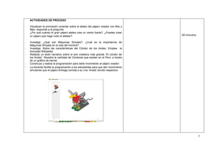7
ACTIVIDADES DE PROCESO
- Visualizan la animación conectar sobre el aleteo del pájaro volador con Mía y
Max, responde a la pregunta:
¿Por qué cuándo el gran pájaro aletea crea un viento fuerte?, ¿Puedes crear
un pájaro que haga ruido al aletear?
- Investiga: ¿Qué son Máquinas Simples?, ¿Cuál es la importancia de
Máquinas Simples en la vida del hombre?
- Investiga: Sobre las características del Cóndor de los Andes. Emplea la
Actividad Wikipedia.
- Redacta un texto narrativo sobre el ave voladora más grande “El cóndor de
los Andes”. Muestra la cantidad de Cóndores que existen en el Perú, a través
de un gráfico de barras
- Construye y realiza la programación para darle movimiento al pájaro volador
- La docente facilita la programación a los estudiantes para que den movimiento
simulando que el pájaro entrega comida a su cría. Anadir sonido respectivo
50 minutos
 