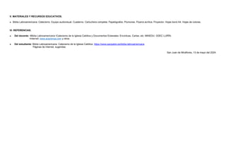 V. MATERIALES Y RECURSOS EDUCATIVOS.
 Biblia Latinoamericana. Catecismo. Equipo audiovisual. Cuaderno. Cartuchera completa. Papelógrafos. Plumones. Pizarra acrílica. Proyector. Hojas bond A4. Hojas de colores.
VI. REFERENCIAS.
 Del docente: •Biblia Latinoamericana •Catecismo de la Iglesia Católica y Documentos Eclesiales: Encíclicas, Cartas, etc. MINEDU. ODEC LURÏN.
•Internet: www.aciprensa.com y otros.
 Del estudiante: Biblia Latinoamericana. Catecismo de la Iglesia Católica. https://www.sanpablo.es/biblia-latinoamericana
Páginas de Internet, sugeridas.
San Juan de Miraflores, 13 de mayo del 2024.
 