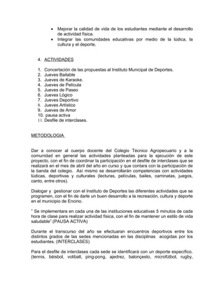 •   Mejorar la calidad de vida de los estudiantes mediante el desarrollo
              de actividad física.
          •   Integrar las comunidades educativas por medio de la lúdica, la
              cultura y el deporte.


   4. ACTIVIDADES

   1. Concertación de las propuestas al Instituto Municipal de Deportes.
   2. Jueves Bailable
   3. Jueves de Karaoke.
   4. Jueves de Película
   5. Jueves de Paseo
   6. Jueves Lógico
   7. Jueves Deportivo
   8. Jueves Artístico
   9. Jueves de Amor
   10. pausa activa
   11. Desfile de interclases.


METODOLOGIA


Dar a conocer al cuerpo docente del Colegio Técnico Agropecuario y a la
comunidad en general las actividades planteadas para la ejecución de este
proyecto, con el fin de coordinar la participación en el desfile de interclases que se
realizará en el mes de abril del año en curso y que contara con la participación de
la banda del colegio. Así mismo se desarrollarán competencias con actividades
lúdicas, deportivas y culturales (lecturas, películas, bailes, caminatas, juegos,
canto, entre otros).

Dialogar y gestionar con el Instituto de Deportes las diferentes actividades que se
programen, con el fin de darle un buen desarrollo a la recreación, cultura y deporte
en el municipio de Encino.

” Se implementara en cada una de las instituciones educativas 5 minutos de cada
hora de clase para realizar actividad física, con el fin de mantener un estilo de vida
saludable”.(PAUSA ACTIVA)

Durante el transcurso del año se efectuaran encuentros deportivos entre los
distintos grados de las sedes mencionadas en las disciplinas acogidas por los
estudiantes. (INTERCLASES)

Para el desfile de interclases cada sede se identificará con un deporte específico.
(tennis, béisbol, voliball, ping-pong, ajedrez, balonçesto, microfútbol, rugby,
 
