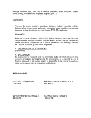 patinaje, ciclismo, tejo, bolo, tiro al blanco, atletismo, artes marciales, boxeo,
zumo, jockey, levantamiento de pesas, esgrima, golf…)


RECURSOS


   Terreno de juego, emisora parroquia, balones, mallas, raquetas, pelotas
   tarjetas, pitos, cronómetros, lapiceros, fotocopias, hojas, planillas, marcadores,
   tableros, pintura, bomba de aire, televisores, DVD, CDs, películas.

   HUMANOS

   Personal docente, Gustavo León Pinzón, Milton Fernando Sandoval Sánchez,
   Sergio Andrés Martínez Aparicio, Carmen Rocío Nuñez Chacón, Estudiantes
   sedes educativas, Integrantes de la Banda de Marcha, Ilva Montagut Técnica
   de Deporte Municipal, y comunidad en general.

   5. CRONOGRAMA DE ACTIVIDADES
   (Ver anexo)

   6. EVALUACION
   La evaluación se realizará una vez terminada cada actividad colocando una
   equis en el espacio correspondiente del cronograma, si se ejecutó o no y al
   final se asignará el porcentaje según el desarrollo de la misma, lo cual nos
   sirve como soporte para la evaluación institucional.




RESPONSABLES



GUSTAVO LEÓN PINZÓN                     MILTON FERNANDO SANDOVAL S.
DOCENTE                                 DOCENTE




SERGIO ANDRES MARTÍNEZ A.               CARMEN ROCIO NUÑEZ C.
DOCENTE                                 DOCENTE
 