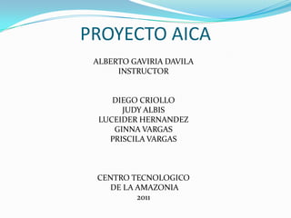 PROYECTO AICA ALBERTO GAVIRIA DAVILA INSTRUCTOR DIEGO CRIOLLO JUDY ALBIS LUCEIDER HERNANDEZ GINNA VARGAS PRISCILA VARGAS CENTRO TECNOLOGICO  DE LA AMAZONIA 2011 