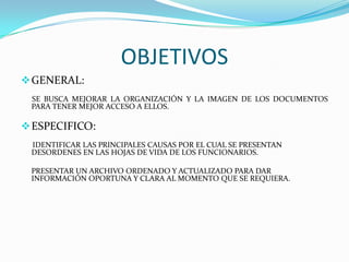 OBJETIVOSGENERAL:SE BUSCA MEJORAR LA ORGANIZACIÓN Y LA IMAGEN DE LOS DOCUMENTOS PARA TENER MEJOR ACCESO A ELLOS.ESPECIFICO:      IDENTIFICAR LAS PRINCIPALES CAUSAS POR EL CUAL SE PRESENTAN DESORDENES EN LAS HOJAS DE VIDA DE LOS FUNCIONARIOS.	PRESENTAR UN ARCHIVO ORDENADO Y ACTUALIZADO PARA DAR INFORMACIÓN OPORTUNA Y CLARA AL MOMENTO QUE SE REQUIERA.